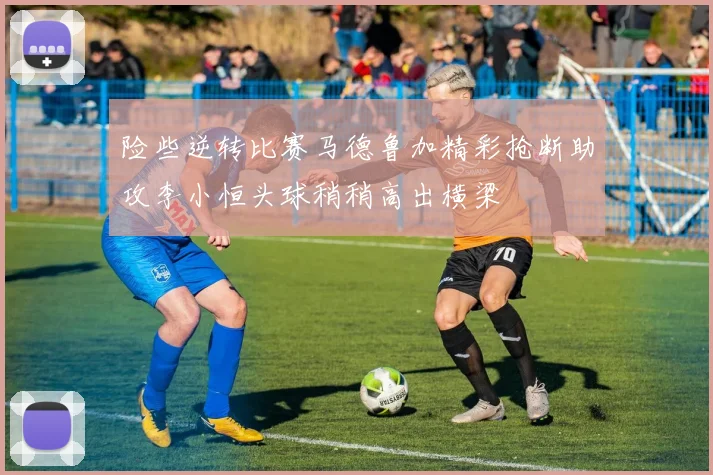 险些逆转比赛马德鲁加精彩抢断助攻李小恒头球稍稍高出横梁