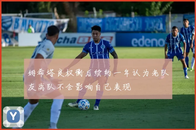 姆希塔良权衡后续约一年认为老队友离队不会影响自己表现