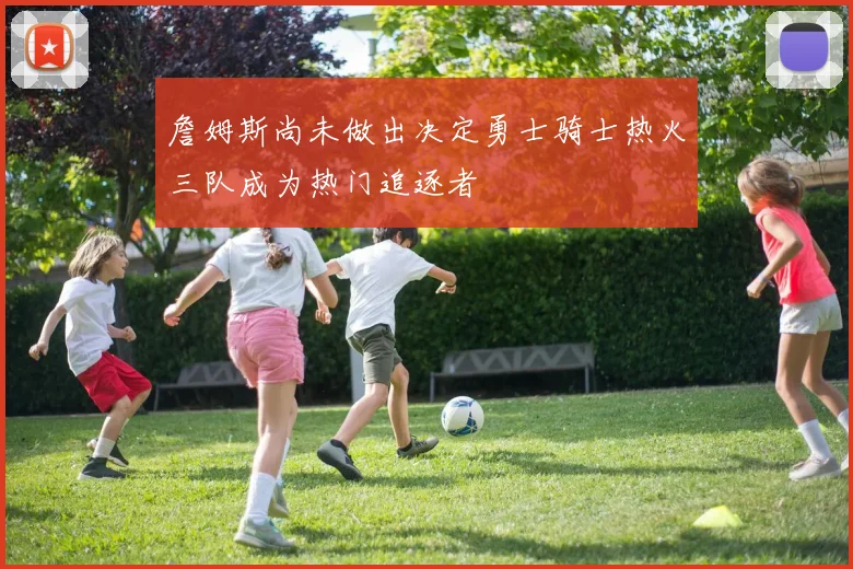 詹姆斯尚未做出决定勇士骑士热火三队成为热门追逐者