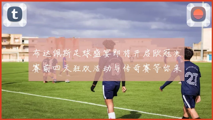 布达佩斯足球盛宴即将开启欧冠决赛前四天狂欢活动与传奇赛等你来参与