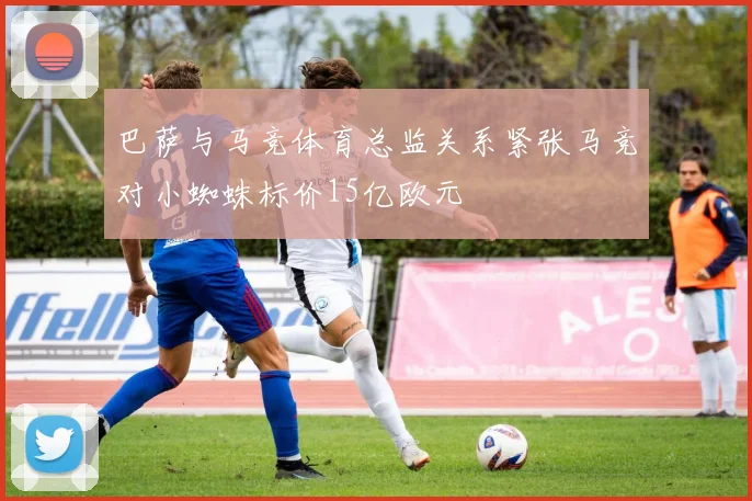 巴萨与马竞体育总监关系紧张马竞对小蜘蛛标价15亿欧元