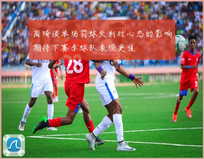 周琦谈单场罚球失利对心态的影响期待下赛季球队表现更佳