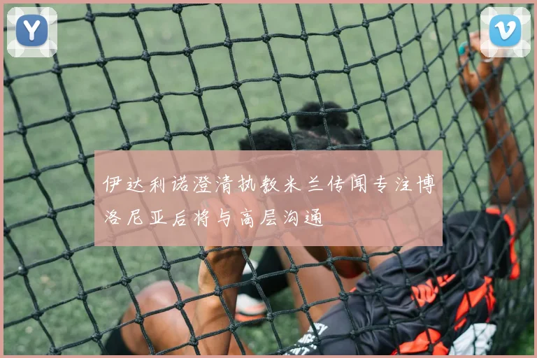 伊达利诺澄清执教米兰传闻专注博洛尼亚后将与高层沟通