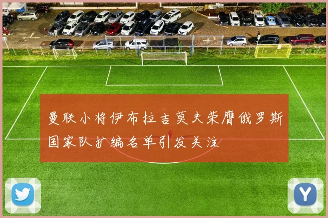曼联小将伊布拉吉莫夫荣膺俄罗斯国家队扩编名单引发关注
