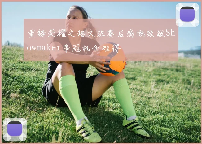 重铸荣耀之路文班赛后感慨致敬Showmaker争冠机会难得