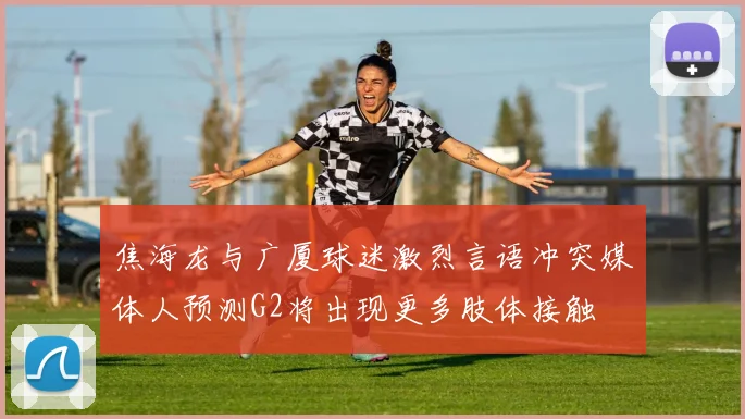 焦海龙与广厦球迷激烈言语冲突媒体人预测G2将出现更多肢体接触