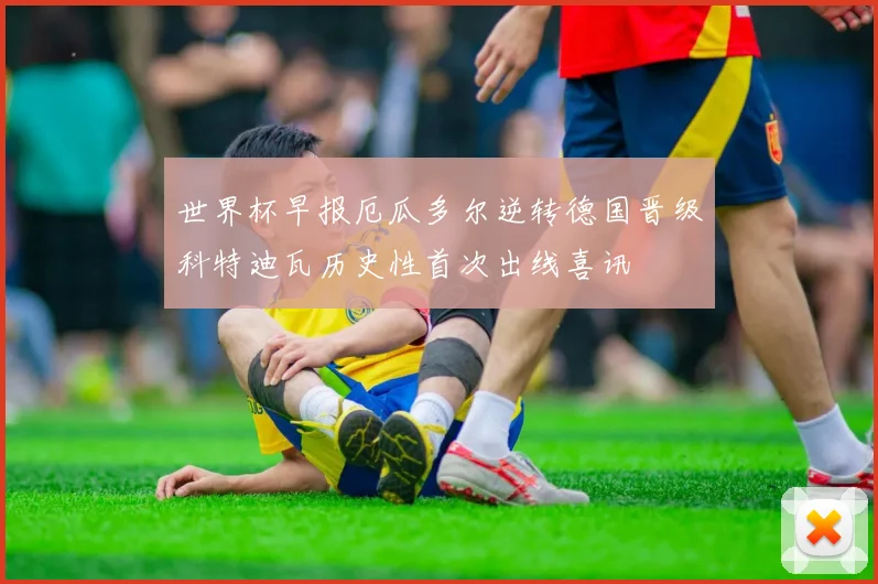 世界杯早报厄瓜多尔逆转德国晋级科特迪瓦历史性首次出线喜讯
